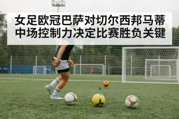 女足欧冠巴萨对切尔西邦马蒂中场控制力决定比赛胜负关键