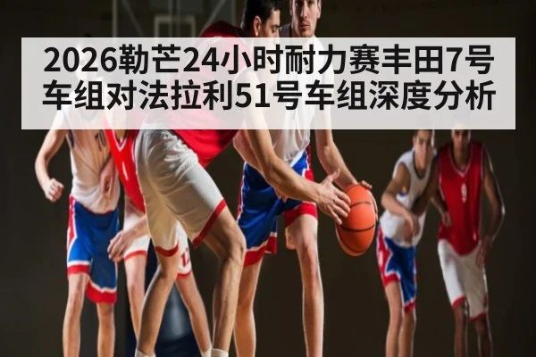 2026勒芒24小时耐力赛丰田7号车组对法拉利51号车组深度分析