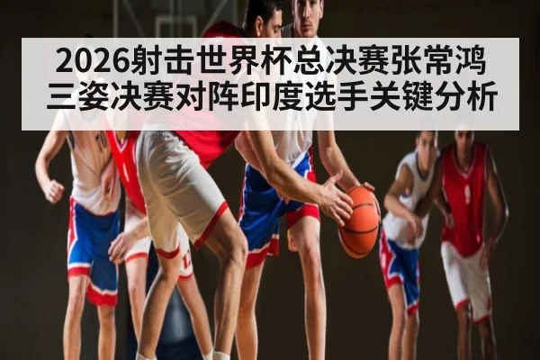 2026射击世界杯总决赛张常鸿三姿决赛对阵印度选手关键分析