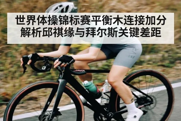 世界体操锦标赛平衡木连接加分解析邱祺缘与拜尔斯关键差距