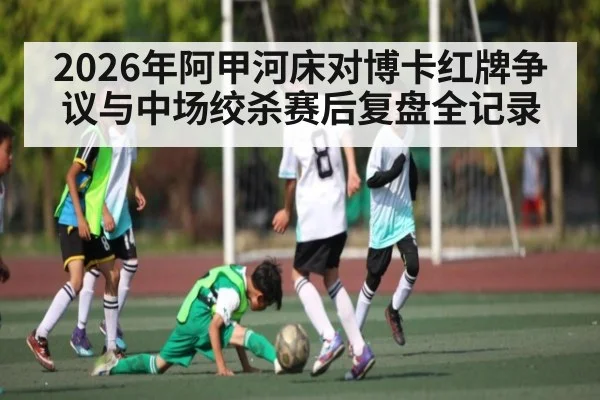2026年阿甲河床对博卡红牌争议与中场绞杀赛后复盘全记录